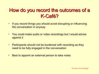 How do you record the outcomes of a K-Café? If you record things you should avoid disrupting or influencing the conversation in anyway You could make audio or video recordings but I would advise against it Participants should not be burdened with recording as they need to be fully engaged in the conversation Best to appoint an external person to take notes 