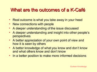 What are the outcomes of a K-Caf é   Real outcome is what you take away in your head New connections with people A deeper understanding of the issue discussed A deeper understanding and insight into other people’s perspectives A better appreciation of your own point of view and how it is seen by others A better knowledge of what you know and don’t know and what others know and don’t know In a better position to make more informed decisions 