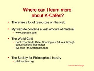 Where can I learn more  about K-Cafés? There are a lot of resources on the web My website contains a vast amount of material www.gurteen.com The World Café Book The World Café: Shaping our futures through conversations that matter Website :  theworldcafe.com The Society for Philosophical Inquiry philosopher.org 