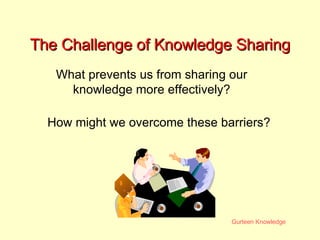 The Challenge of Knowledge Sharing What prevents us from sharing our knowledge more effectively? How might we overcome these barriers? 