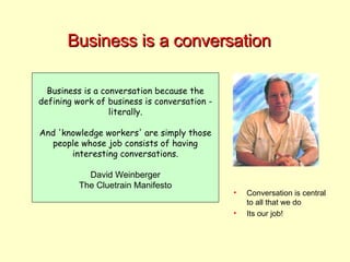 Business is a conversation Business is a conversation because the defining work of business is conversation - literally. And 'knowledge workers' are simply those people whose job consists of having interesting conversations. David Weinberger The Cluetrain Manifesto Conversation is central to all that we do Its our job! 
