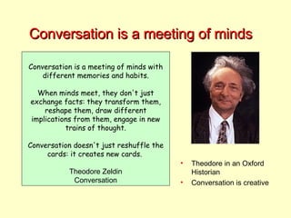 Conversation is a meeting of minds Conversation is a meeting of minds with different memories and habits. When minds meet, they don't just exchange facts: they transform them, reshape them, draw different implications from them, engage in new trains of thought. Conversation doesn't just reshuffle the cards: it creates new cards.  Theodore Zeldin Conversation Theodore in an Oxford Historian Conversation is creative 
