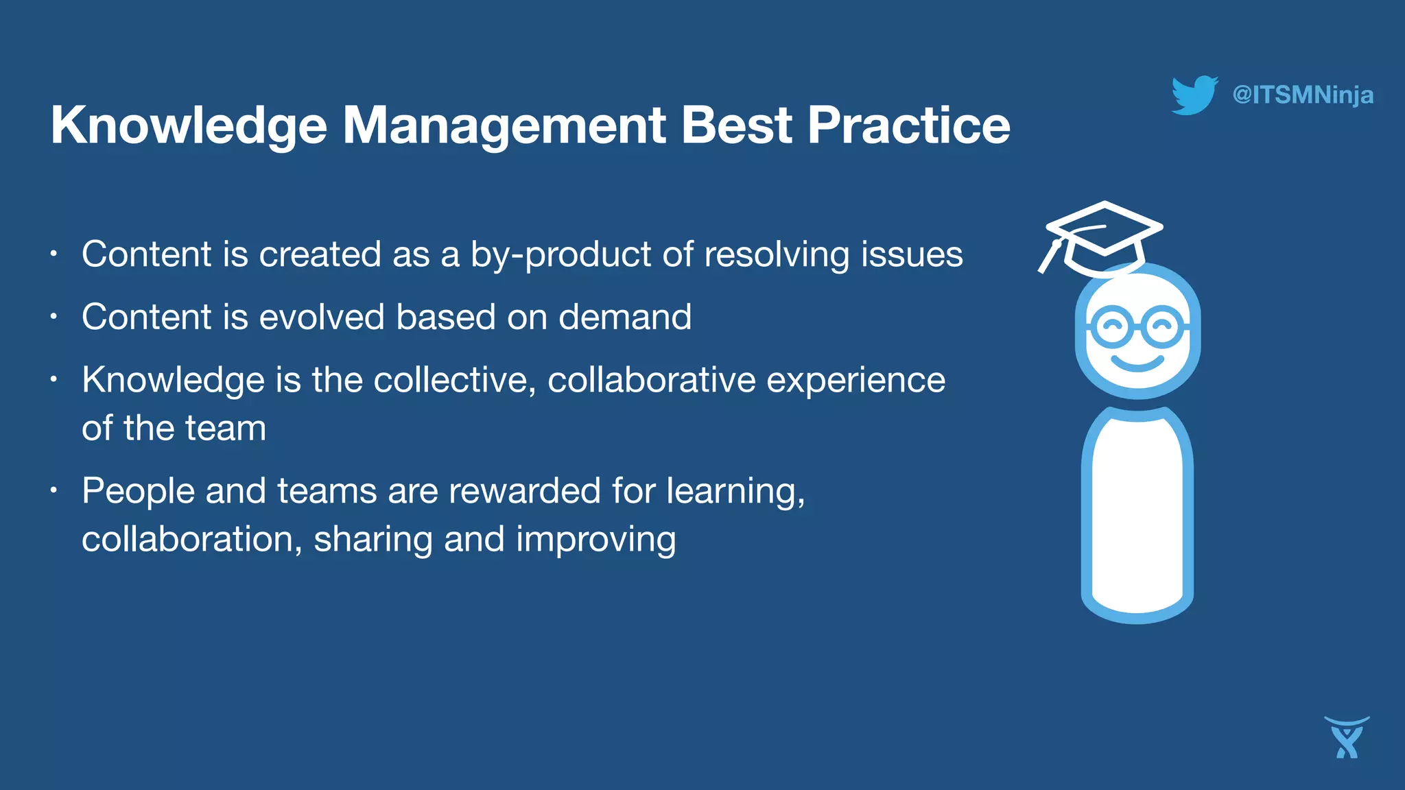 Knowledge Management Best Practice 
• Content is created as a by-product of resolving issues 
• Content is evolved based on demand 
• Knowledge is the collective, collaborative experience 
of the team 
• People and teams are rewarded for learning, 
collaboration, sharing and improving 
@ITSMNinja 
 