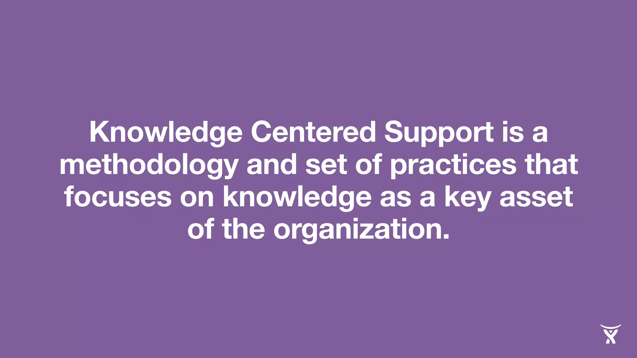 Knowledge Centered Support is a 
methodology and set of practices that 
focuses on knowledge as a key asset 
of the organization. 
 