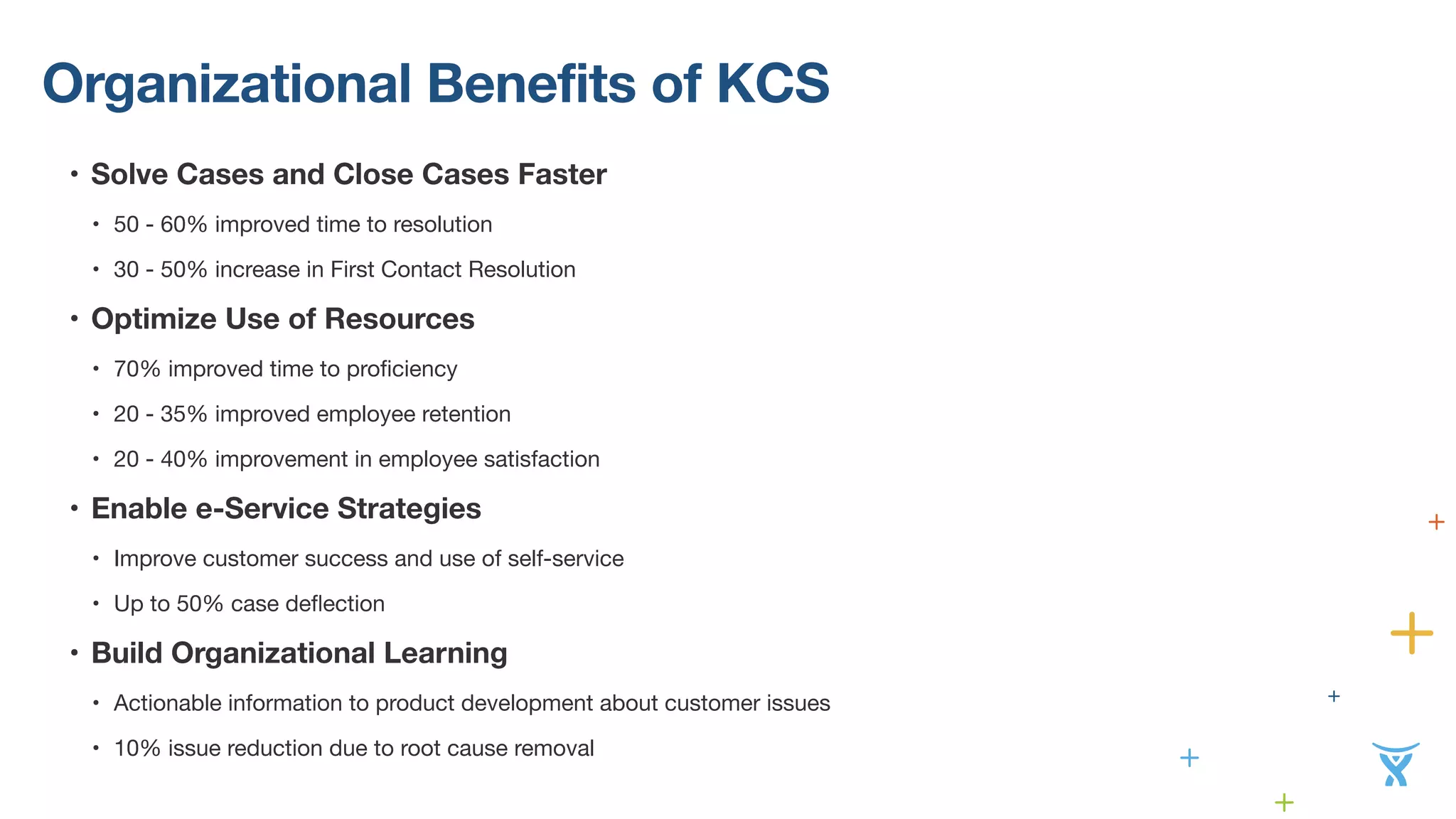 Organizational Benefits of KCS 
• Solve Cases and Close Cases Faster 
• 50 - 60% improved time to resolution 
• 30 - 50% increase in First Contact Resolution 
• Optimize Use of Resources 
• 70% improved time to proficiency 
• 20 - 35% improved employee retention 
• 20 - 40% improvement in employee satisfaction 
• Enable e-Service Strategies 
• Improve customer success and use of self-service 
• Up to 50% case deflection 
• Build Organizational Learning 
• Actionable information to product development about customer issues 
• 10% issue reduction due to root cause removal 
 