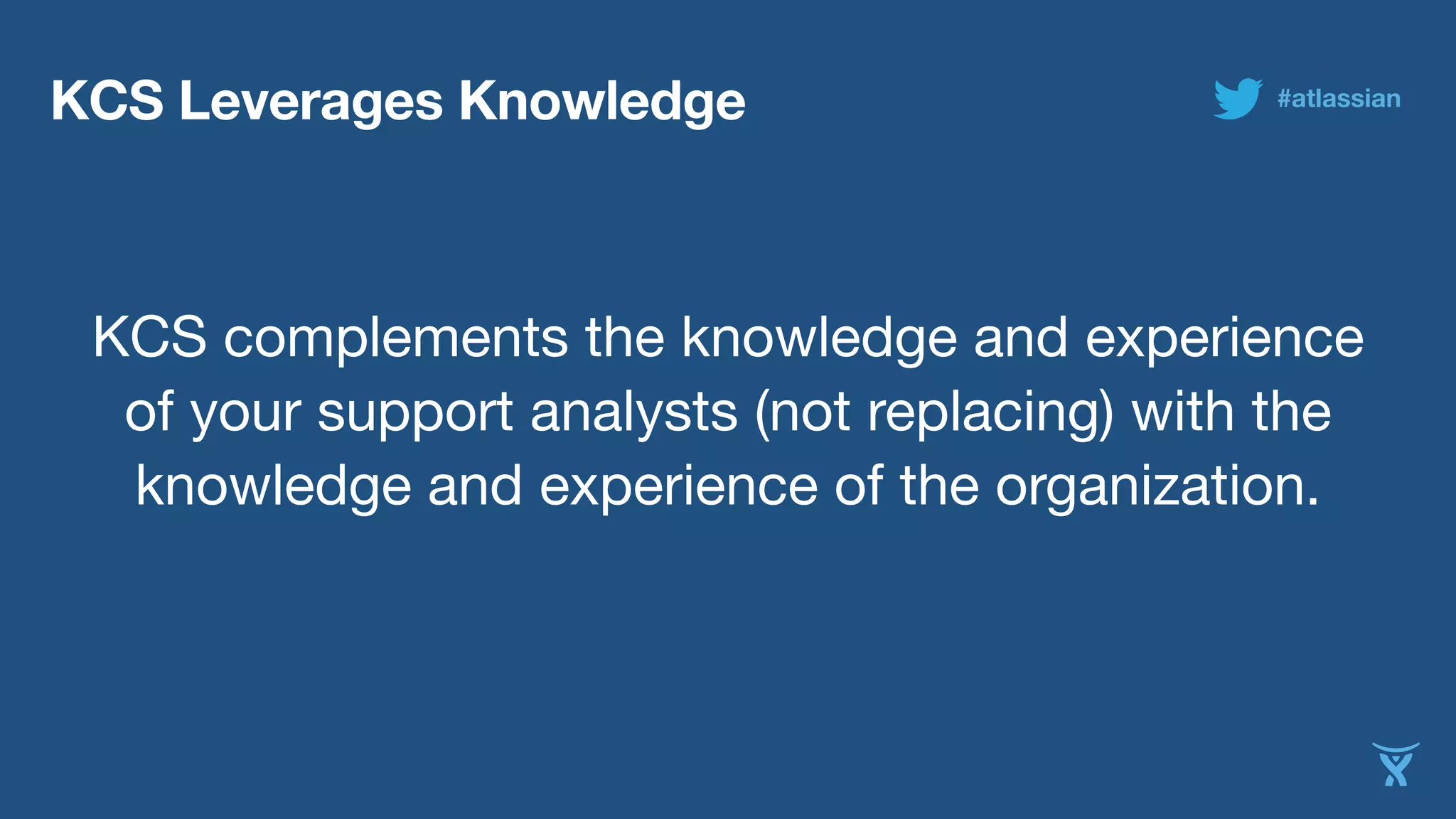KCS Leverages Knowledge 
#atlassian 
KCS complements the knowledge and experience 
of your support analysts (not replacing) with the 
knowledge and experience of the organization. 
 
