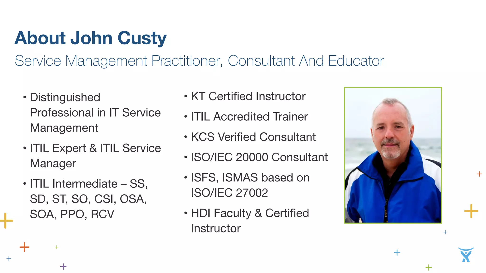 About John Custy 
Service Management Practitioner, Consultant And Educator 
• Distinguished 
Professional in IT Service 
Management 
• ITIL Expert & ITIL Service 
Manager 
• ITIL Intermediate – SS, 
SD, ST, SO, CSI, OSA, 
SOA, PPO, RCV 
• KT Certified Instructor 
• ITIL Accredited Trainer 
• KCS Verified Consultant 
• ISO/IEC 20000 Consultant 
• ISFS, ISMAS based on 
ISO/IEC 27002 
• HDI Faculty & Certified 
Instructor 
 
