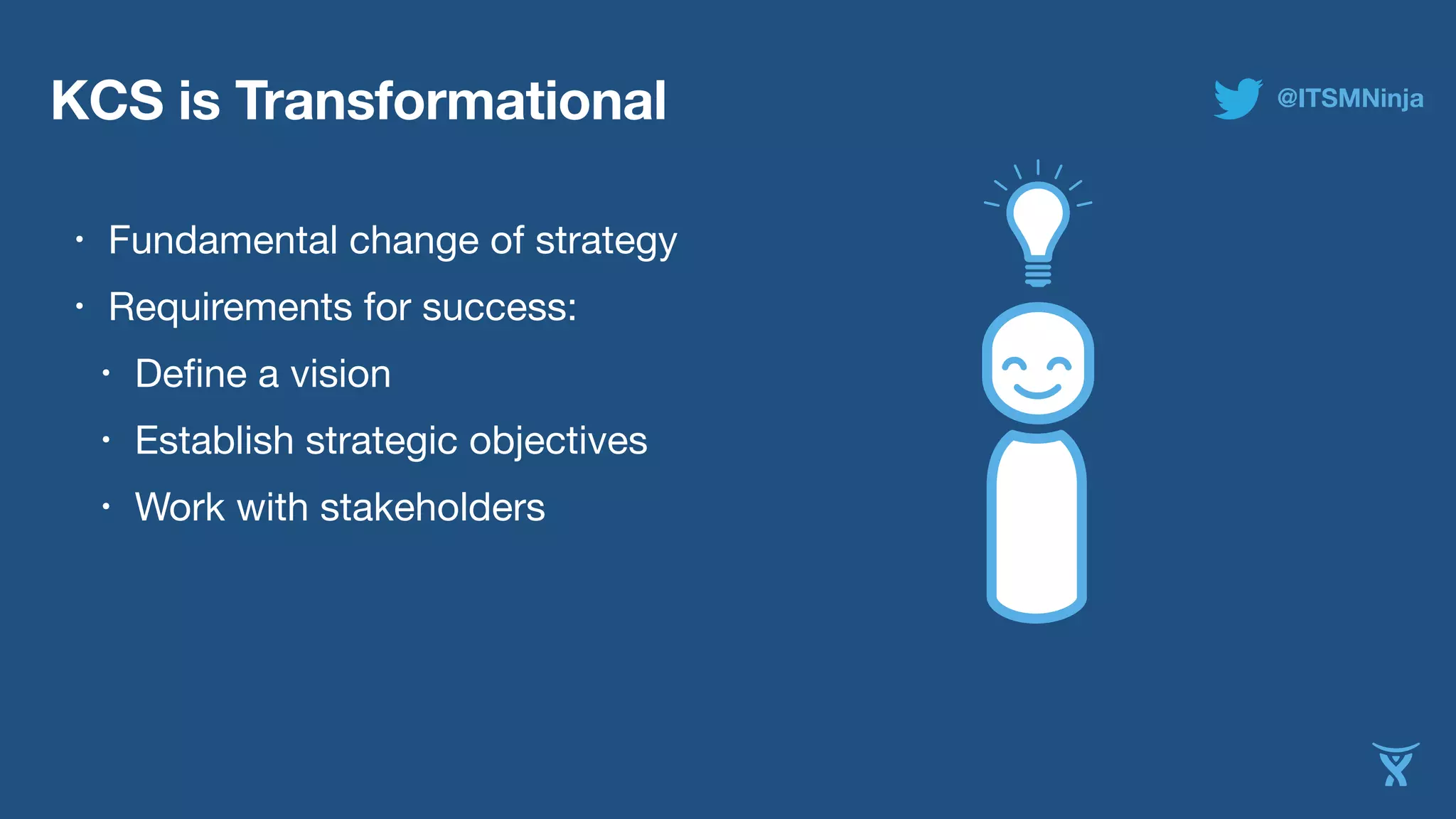 KCS is Transformational 
• Fundamental change of strategy 
• Requirements for success: 
• Define a vision 
• Establish strategic objectives 
• Work with stakeholders 
@ITSMNinja 
 