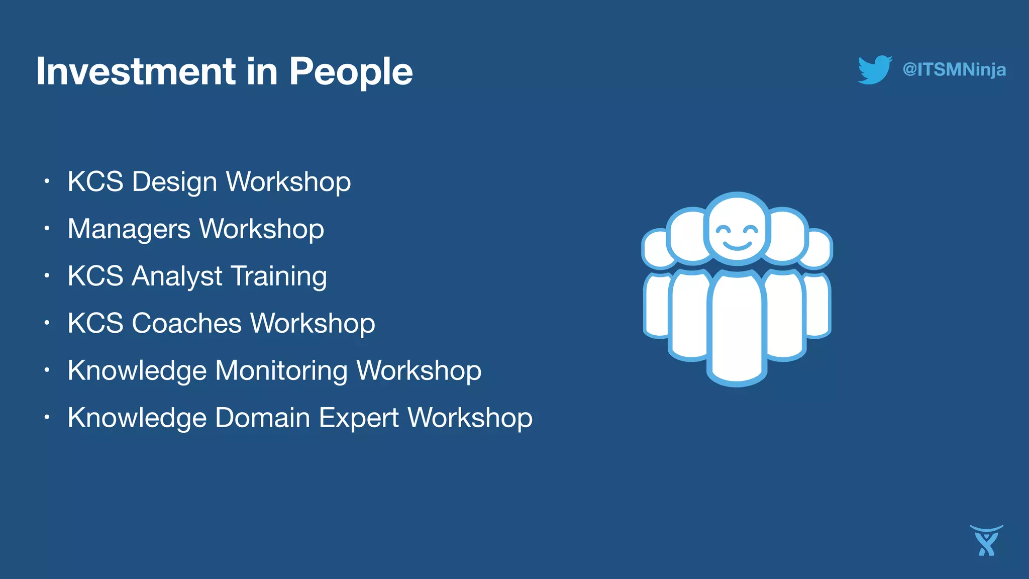 Investment in People 
• KCS Design Workshop 
• Managers Workshop 
• KCS Analyst Training 
• KCS Coaches Workshop 
• Knowledge Monitoring Workshop 
• Knowledge Domain Expert Workshop 
@ITSMNinja 
 