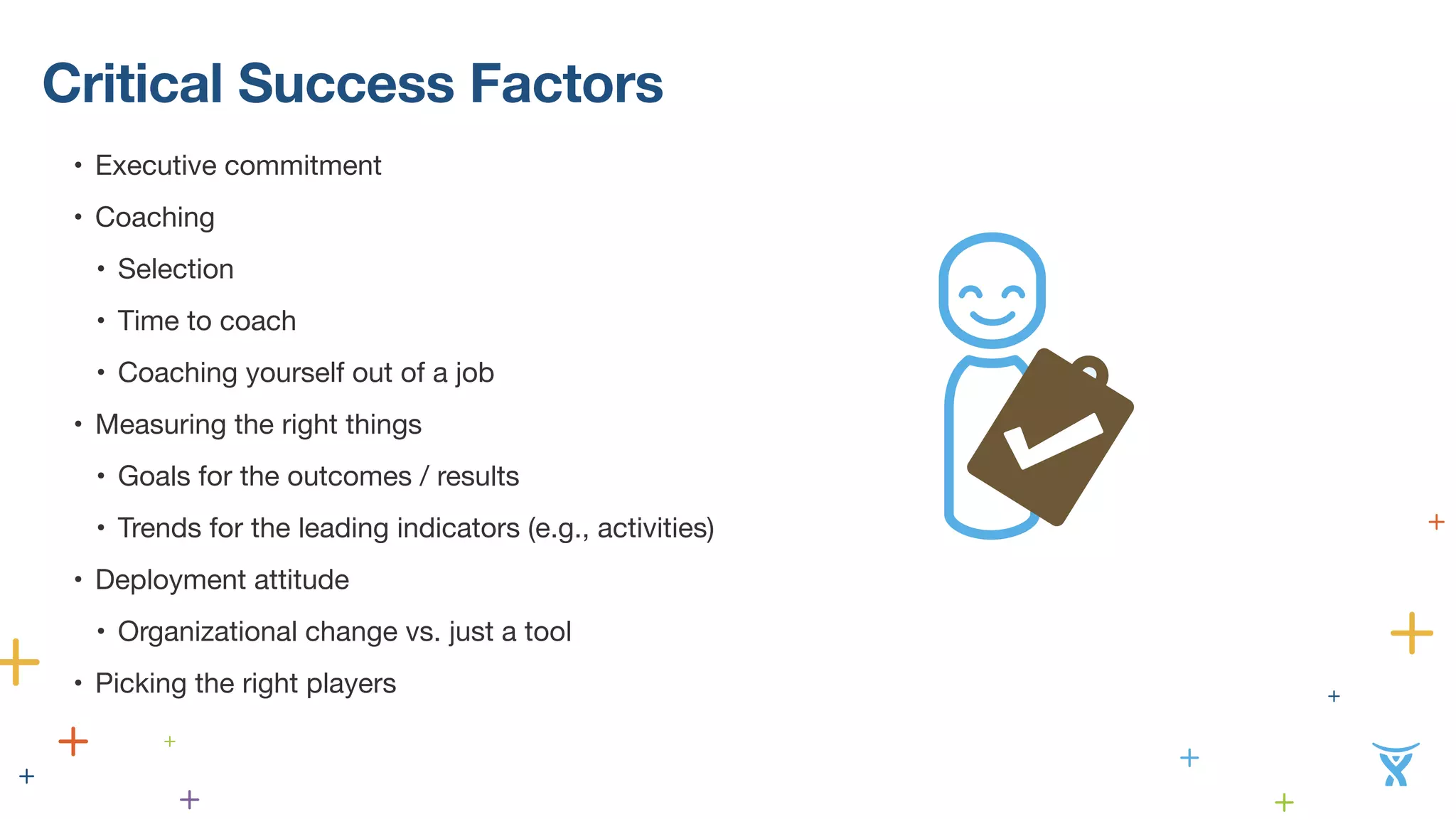 Critical Success Factors 
• Executive commitment 
• Coaching 
• Selection 
• Time to coach 
• Coaching yourself out of a job 
• Measuring the right things 
• Goals for the outcomes / results 
• Trends for the leading indicators (e.g., activities) 
• Deployment attitude 
• Organizational change vs. just a tool 
• Picking the right players 
 