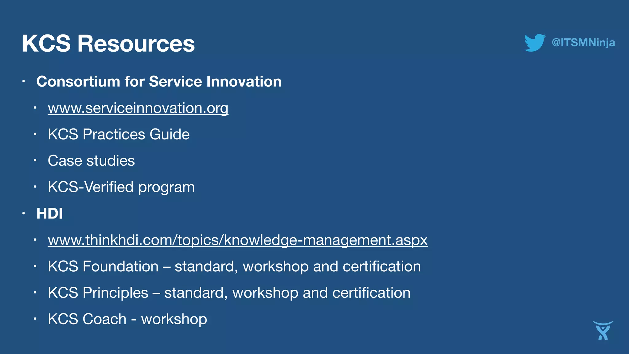 KCS Resources 
• Consortium for Service Innovation 
• www.serviceinnovation.org 
• KCS Practices Guide 
• Case studies 
• KCS-Verified program 
• HDI 
• www.thinkhdi.com/topics/knowledge-management.aspx 
• KCS Foundation – standard, workshop and certification 
• KCS Principles – standard, workshop and certification 
• KCS Coach - workshop 
@ITSMNinja 
 