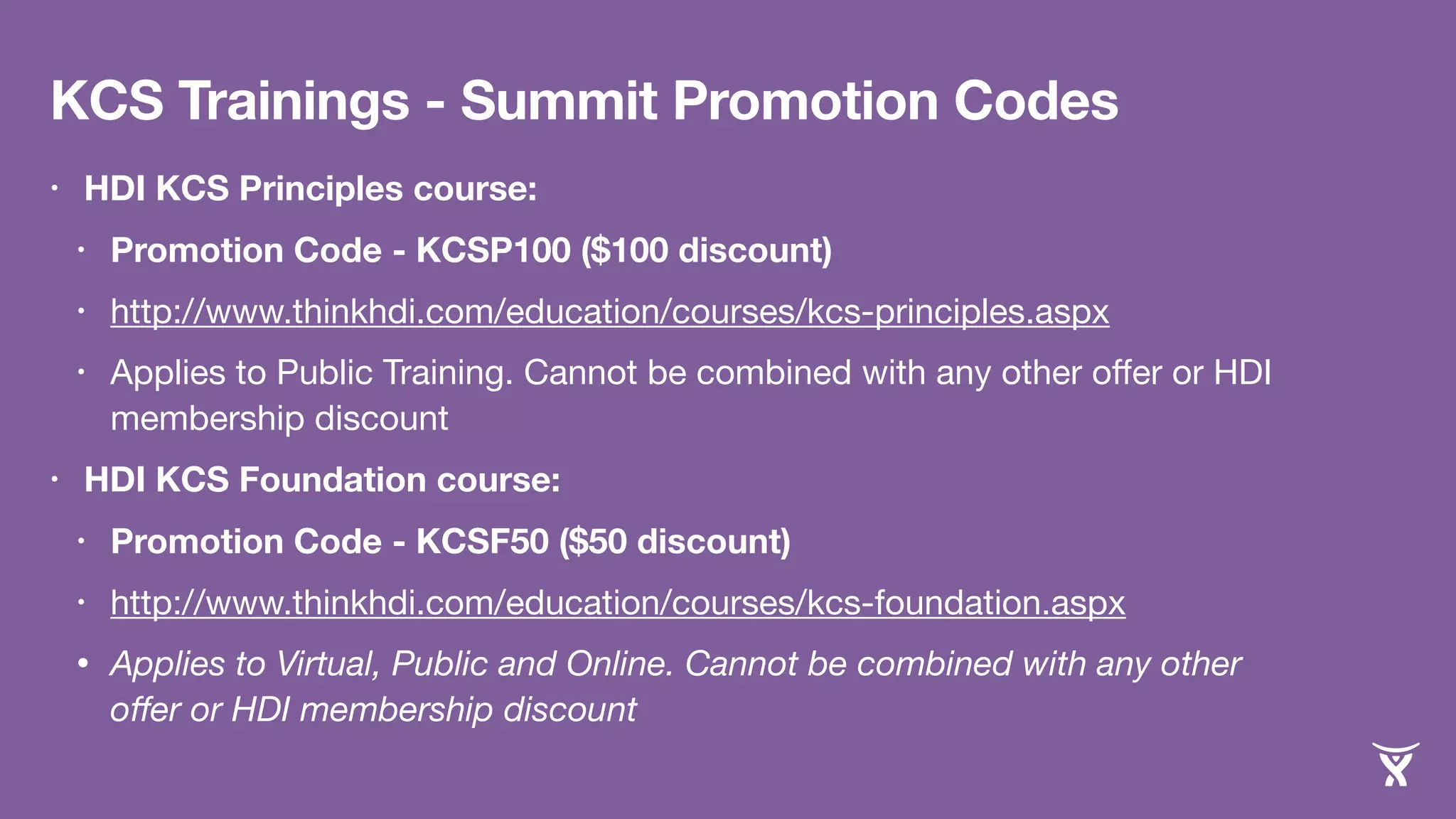KCS Trainings - Summit Promotion Codes 
• HDI KCS Principles course: 
• Promotion Code - KCSP100 ($100 discount) 
• http://www.thinkhdi.com/education/courses/kcs-principles.aspx 
• Applies to Public Training. Cannot be combined with any other offer or HDI 
membership discount 
• HDI KCS Foundation course: 
• Promotion Code - KCSF50 ($50 discount) 
• http://www.thinkhdi.com/education/courses/kcs-foundation.aspx 
• Applies to Virtual, Public and Online. Cannot be combined with any other 
offer or HDI membership discount 
 