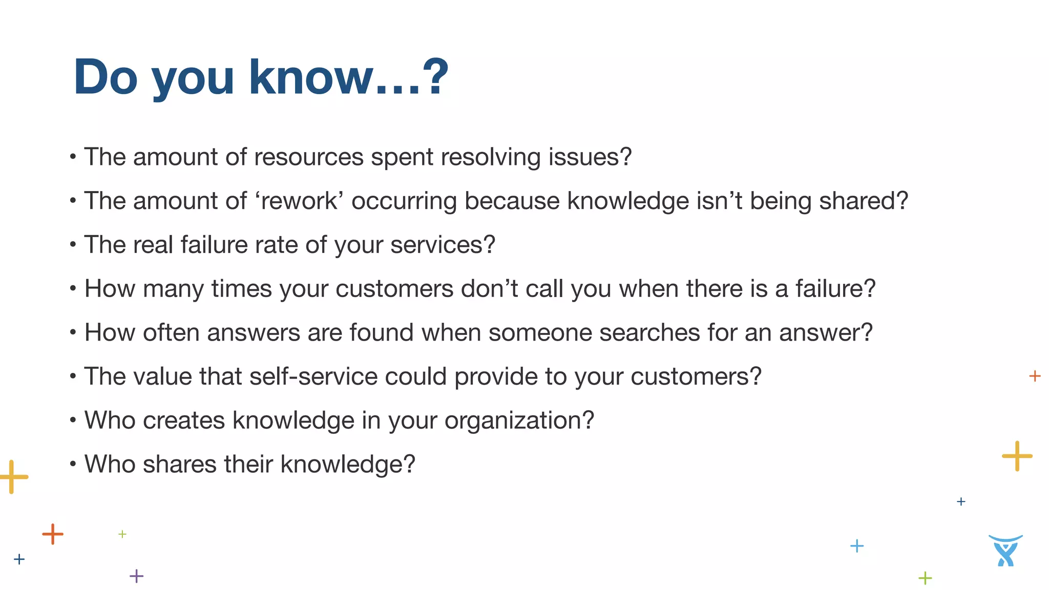 Do you know…? 
• The amount of resources spent resolving issues? 
• The amount of ‘rework’ occurring because knowledge isn’t being shared? 
• The real failure rate of your services? 
• How many times your customers don’t call you when there is a failure? 
• How often answers are found when someone searches for an answer? 
• The value that self-service could provide to your customers? 
• Who creates knowledge in your organization? 
• Who shares their knowledge? 
 