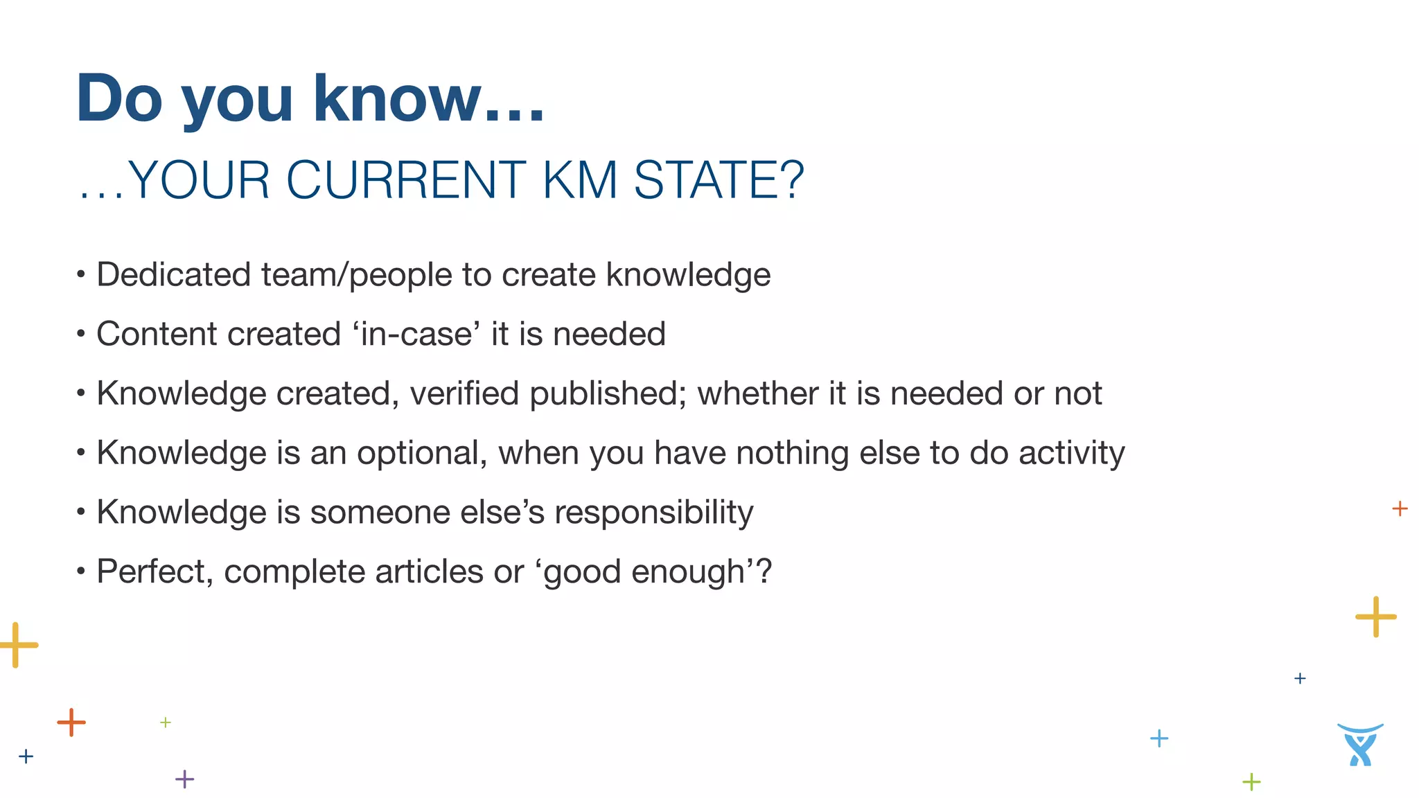 Do you know… 
…YOUR CURRENT KM STATE? 
• Dedicated team/people to create knowledge 
• Content created ‘in-case’ it is needed 
• Knowledge created, verified published; whether it is needed or not 
• Knowledge is an optional, when you have nothing else to do activity 
• Knowledge is someone else’s responsibility 
• Perfect, complete articles or ‘good enough’? 
 