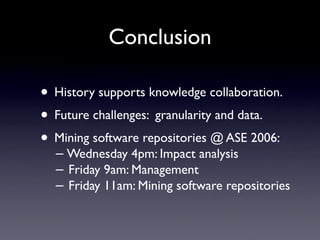 Conclusion

• History supports knowledge collaboration.
• Future challenges: granularity and data.
• Mining software repositories @ ASE 2006:
  − Wednesday 4pm: Impact analysis
  − Friday 9am: Management
  − Friday 11am: Mining software repositories