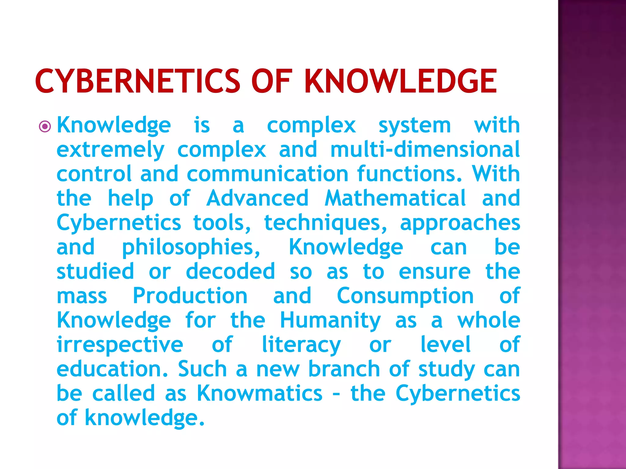  Knowledge is a complex system with
extremely complex and multi-dimensional
control and communication functions. With
the help of Advanced Mathematical and
Cybernetics tools, techniques, approaches
and philosophies, Knowledge can be
studied or decoded so as to ensure the
mass Production and Consumption of
Knowledge for the Humanity as a whole
irrespective of literacy or level of
education. Such a new branch of study can
be called as Knowmatics – the Cybernetics
of knowledge.
 