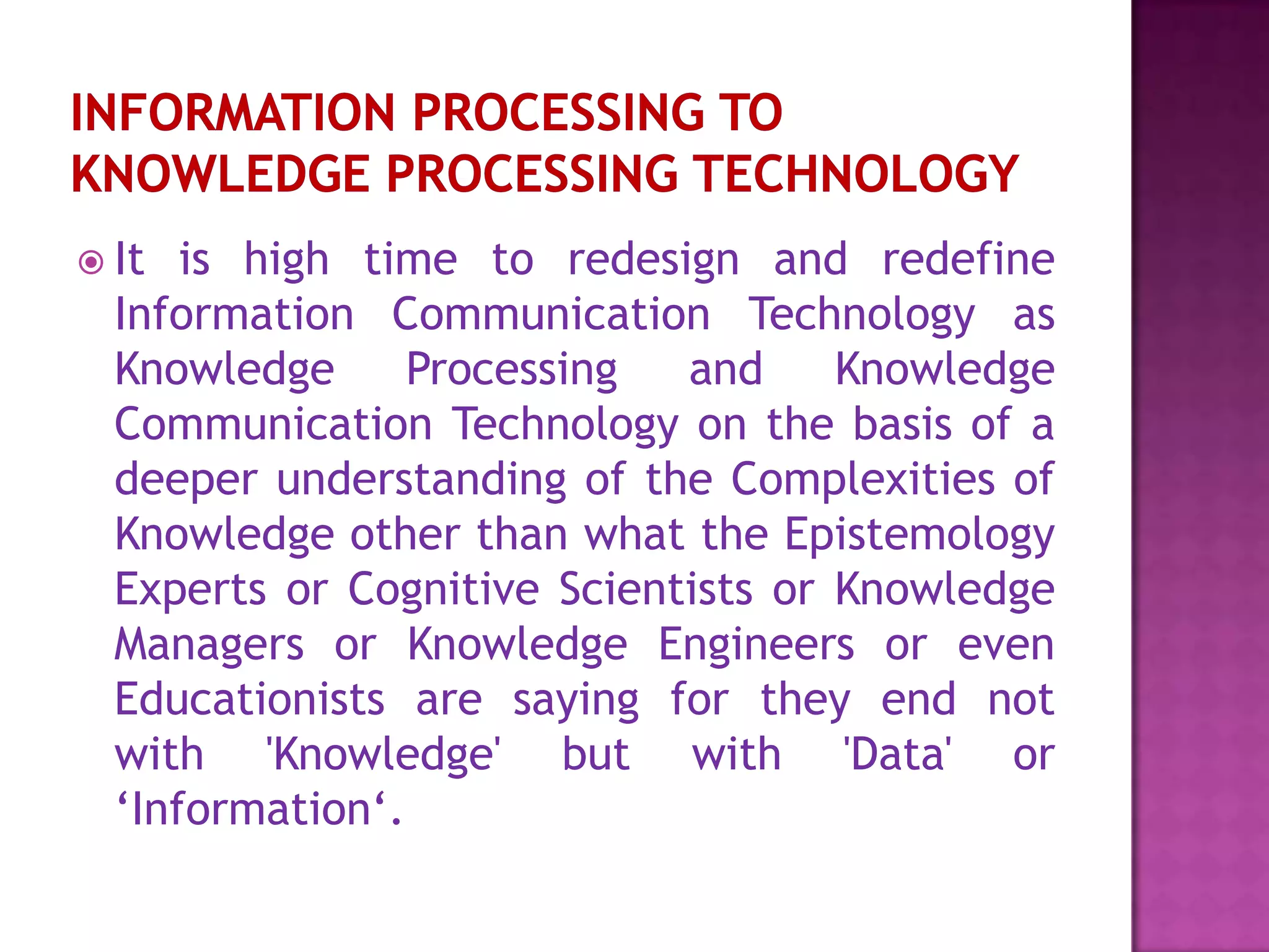  It is high time to redesign and redefine
Information Communication Technology as
Knowledge Processing and Knowledge
Communication Technology on the basis of a
deeper understanding of the Complexities of
Knowledge other than what the Epistemology
Experts or Cognitive Scientists or Knowledge
Managers or Knowledge Engineers or even
Educationists are saying for they end not
with 'Knowledge' but with 'Data' or
‘Information‘.
 