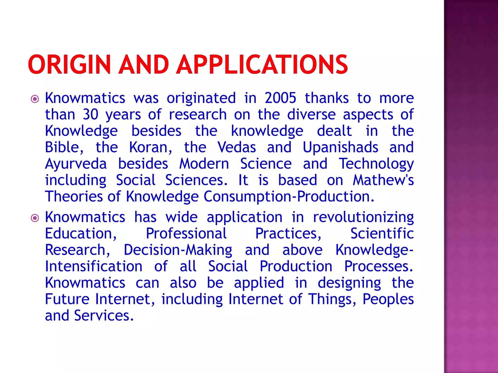  Knowmatics was originated in 2005 thanks to more
than 30 years of research on the diverse aspects of
Knowledge besides the knowledge dealt in the
Bible, the Koran, the Vedas and Upanishads and
Ayurveda besides Modern Science and Technology
including Social Sciences. It is based on Mathew's
Theories of Knowledge Consumption-Production.
 Knowmatics has wide application in revolutionizing
Education, Professional Practices, Scientific
Research, Decision-Making and above Knowledge-
Intensification of all Social Production Processes.
Knowmatics can also be applied in designing the
Future Internet, including Internet of Things, Peoples
and Services.
 