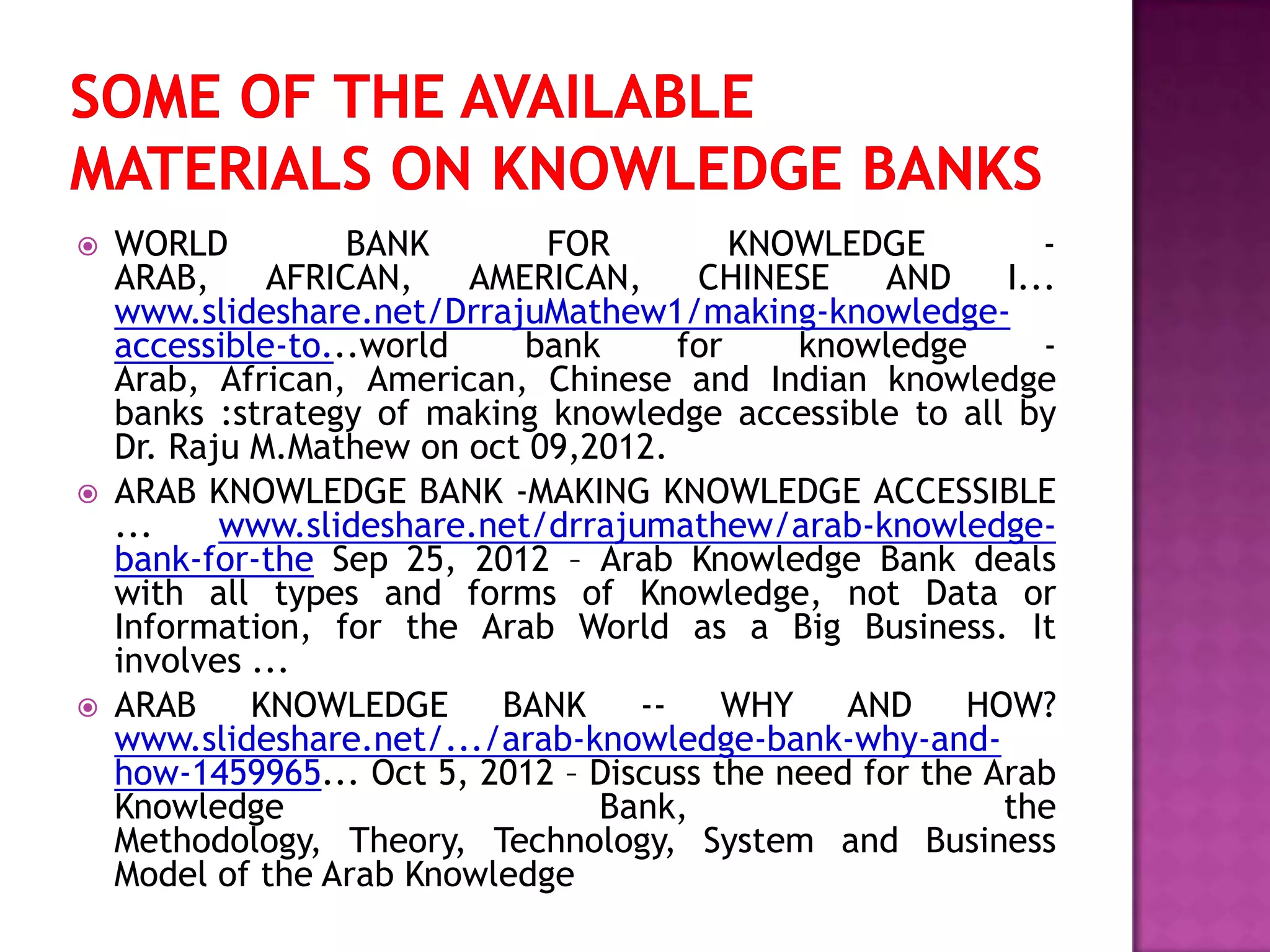  WORLD BANK FOR KNOWLEDGE -
ARAB, AFRICAN, AMERICAN, CHINESE AND I...
www.slideshare.net/DrrajuMathew1/making-knowledge-
accessible-to...world bank for knowledge -
Arab, African, American, Chinese and Indian knowledge
banks :strategy of making knowledge accessible to all by
Dr. Raju M.Mathew on oct 09,2012.
 ARAB KNOWLEDGE BANK -MAKING KNOWLEDGE ACCESSIBLE
... www.slideshare.net/drrajumathew/arab-knowledge-
bank-for-the Sep 25, 2012 – Arab Knowledge Bank deals
with all types and forms of Knowledge, not Data or
Information, for the Arab World as a Big Business. It
involves ...
 ARAB KNOWLEDGE BANK -- WHY AND HOW?
www.slideshare.net/.../arab-knowledge-bank-why-and-
how-1459965... Oct 5, 2012 – Discuss the need for the Arab
Knowledge Bank, the
Methodology, Theory, Technology, System and Business
Model of the Arab Knowledge
 