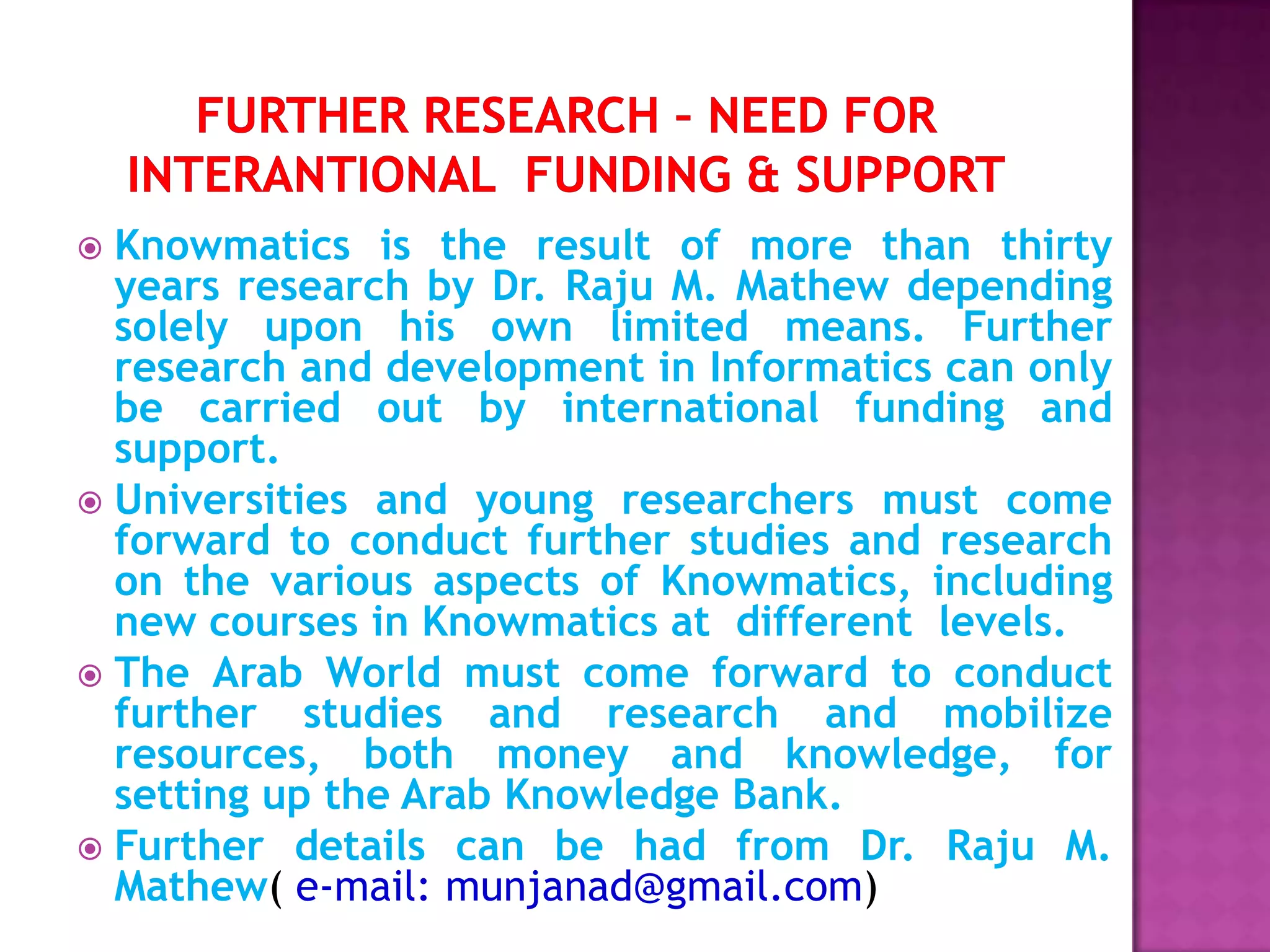  Knowmatics is the result of more than thirty
years research by Dr. Raju M. Mathew depending
solely upon his own limited means. Further
research and development in Informatics can only
be carried out by international funding and
support.
 Universities and young researchers must come
forward to conduct further studies and research
on the various aspects of Knowmatics, including
new courses in Knowmatics at different levels.
 The Arab World must come forward to conduct
further studies and research and mobilize
resources, both money and knowledge, for
setting up the Arab Knowledge Bank.
 Further details can be had from Dr. Raju M.
Mathew( e-mail: munjanad@gmail.com)
 