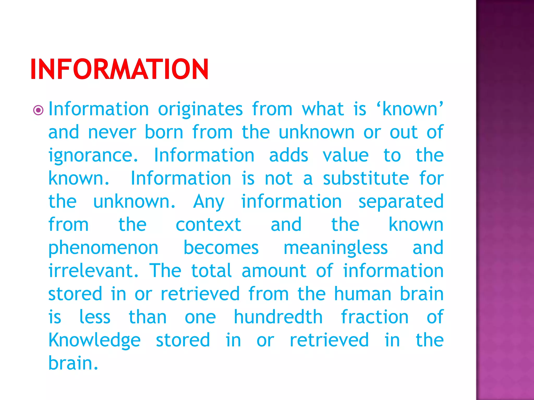  Information originates from what is ‘known’
and never born from the unknown or out of
ignorance. Information adds value to the
known. Information is not a substitute for
the unknown. Any information separated
from the context and the known
phenomenon becomes meaningless and
irrelevant. The total amount of information
stored in or retrieved from the human brain
is less than one hundredth fraction of
Knowledge stored in or retrieved in the
brain.
 