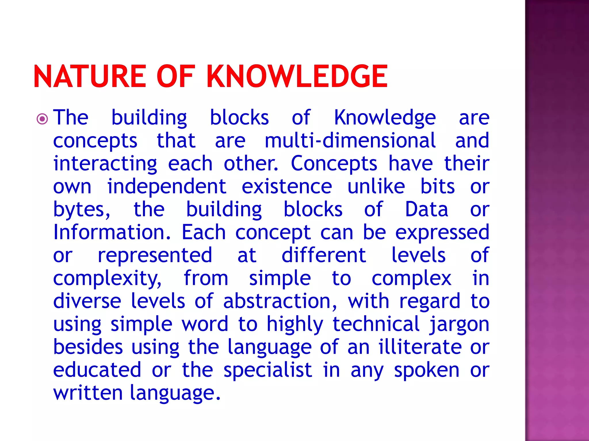  The building blocks of Knowledge are
concepts that are multi-dimensional and
interacting each other. Concepts have their
own independent existence unlike bits or
bytes, the building blocks of Data or
Information. Each concept can be expressed
or represented at different levels of
complexity, from simple to complex in
diverse levels of abstraction, with regard to
using simple word to highly technical jargon
besides using the language of an illiterate or
educated or the specialist in any spoken or
written language.
 