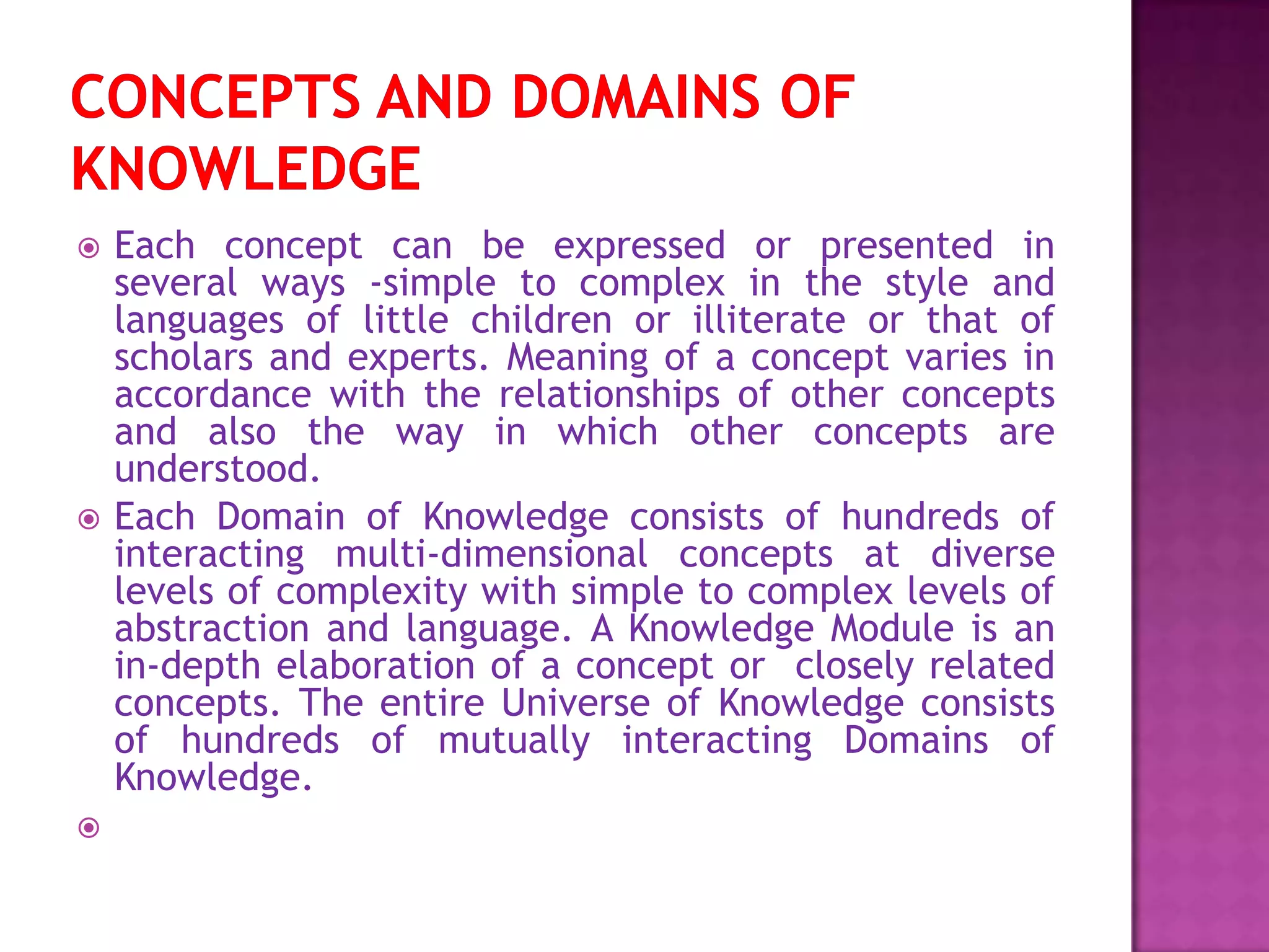  Each concept can be expressed or presented in
several ways -simple to complex in the style and
languages of little children or illiterate or that of
scholars and experts. Meaning of a concept varies in
accordance with the relationships of other concepts
and also the way in which other concepts are
understood.
 Each Domain of Knowledge consists of hundreds of
interacting multi-dimensional concepts at diverse
levels of complexity with simple to complex levels of
abstraction and language. A Knowledge Module is an
in-depth elaboration of a concept or closely related
concepts. The entire Universe of Knowledge consists
of hundreds of mutually interacting Domains of
Knowledge.

 