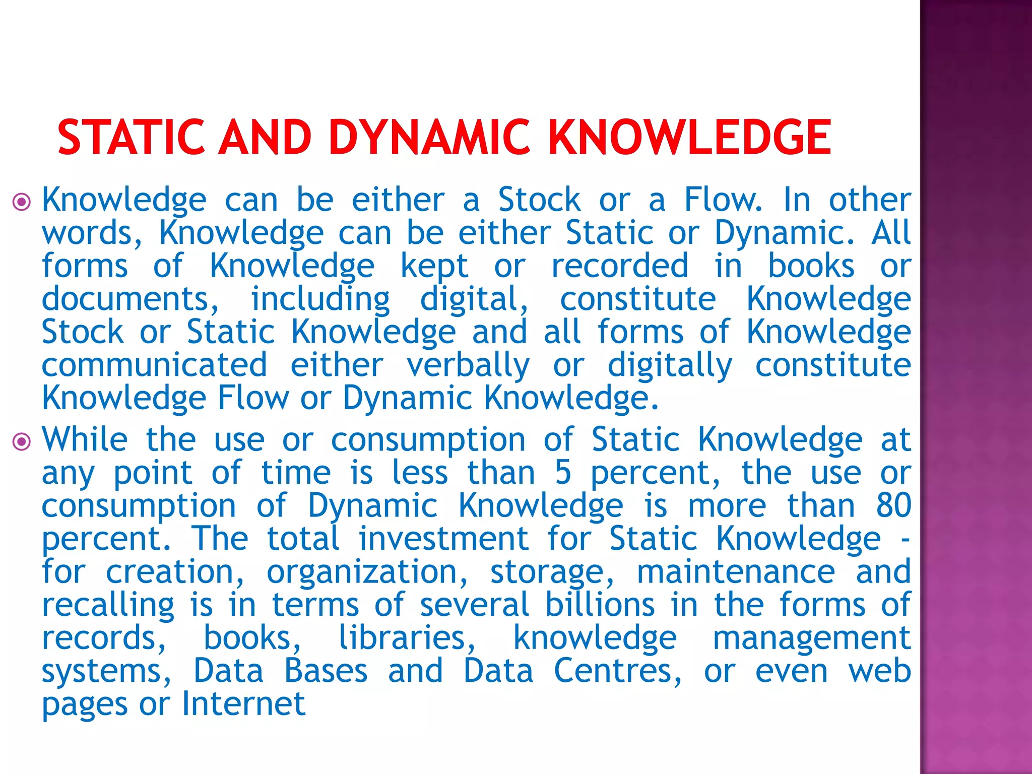  Knowledge can be either a Stock or a Flow. In other
words, Knowledge can be either Static or Dynamic. All
forms of Knowledge kept or recorded in books or
documents, including digital, constitute Knowledge
Stock or Static Knowledge and all forms of Knowledge
communicated either verbally or digitally constitute
Knowledge Flow or Dynamic Knowledge.
 While the use or consumption of Static Knowledge at
any point of time is less than 5 percent, the use or
consumption of Dynamic Knowledge is more than 80
percent. The total investment for Static Knowledge -
for creation, organization, storage, maintenance and
recalling is in terms of several billions in the forms of
records, books, libraries, knowledge management
systems, Data Bases and Data Centres, or even web
pages or Internet
 