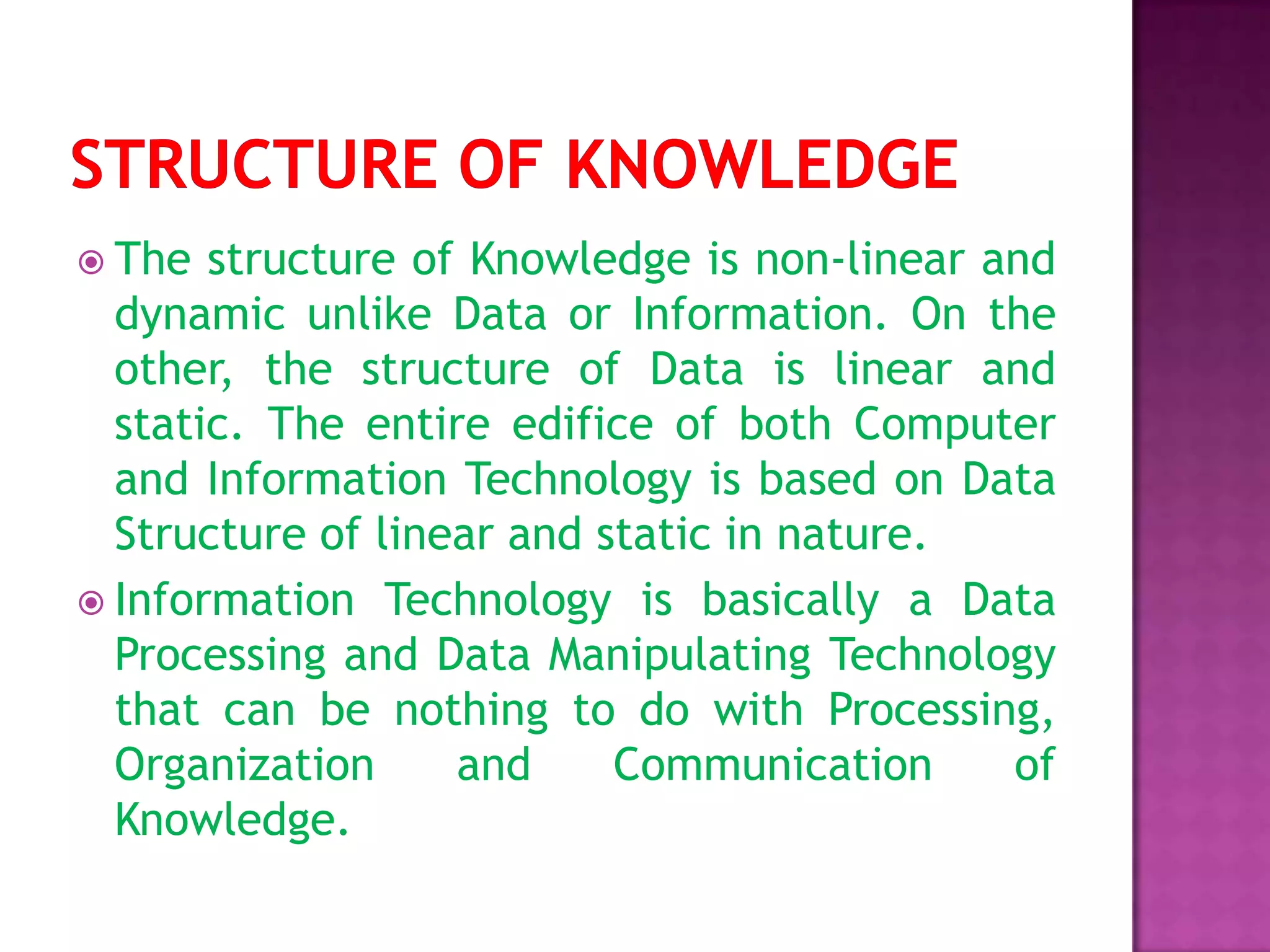  The structure of Knowledge is non-linear and
dynamic unlike Data or Information. On the
other, the structure of Data is linear and
static. The entire edifice of both Computer
and Information Technology is based on Data
Structure of linear and static in nature.
 Information Technology is basically a Data
Processing and Data Manipulating Technology
that can be nothing to do with Processing,
Organization and Communication of
Knowledge.
 