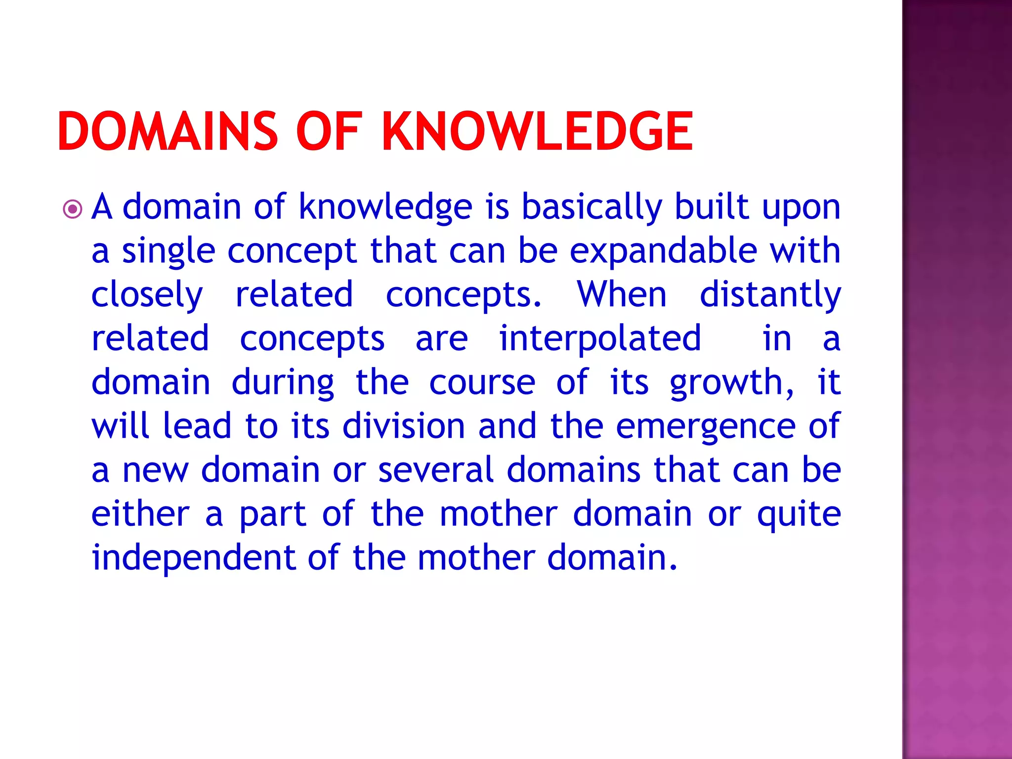  A domain of knowledge is basically built upon
a single concept that can be expandable with
closely related concepts. When distantly
related concepts are interpolated in a
domain during the course of its growth, it
will lead to its division and the emergence of
a new domain or several domains that can be
either a part of the mother domain or quite
independent of the mother domain.
 