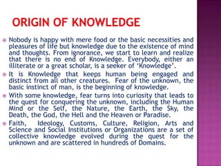  Nobody is happy with mere food or the basic necessities and
pleasures of life but knowledge due to the existence of mind
and thoughts. From ignorance, we start to learn and realize
that there is no end of Knowledge. Everybody, either an
illiterate or a great scholar, is a seeker of ‘Knowledge’.
 It is Knowledge that keeps human being engaged and
distinct from all other creatures. Fear of the unknown, the
basic instinct of man, is the beginning of knowledge.
 With some knowledge, fear turns into curiosity that leads to
the quest for conquering the unknown, including the Human
Mind or the Self, the Nature, the Earth, the Sky, the
Death, the God, the Hell and the Heaven or Paradise.
 Faith, Ideology, Customs, Culture, Religion, Arts and
Science and Social Institutions or Organizations are a set of
collective knowledge evolved during the quest for the
unknown and are scattered in hundreds of Domains.
 