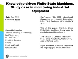 Knowledge-driven Finite-State Machines.
Study case in monitoring industrial
equipment
• Date: July, 2015
• Linked to: eScop
Contact information
Tampere University of Technology,
FAST Laboratory,
P.O. Box 600,
FIN-33101 Tampere,
Finland
Email: fast@tut.fi
www.tut.fi/fast
Conference: 13th IEEE International
Conference on Industrial Informatics,
INDIN 2015. Cambridge, UK – July 22-24
2015
Title of the paper: Knowledge-driven
Finite-State Machines. Study case in
monitoring industrial equipment
Authors: Luis E. Gonzalez Moctezuma,
Borja Ramis, Xiangbin Xu, Andrei Lobov,
Jose L. Martinez Lastra
If you would like to receive a reprint of
the original paper, please contact us
 