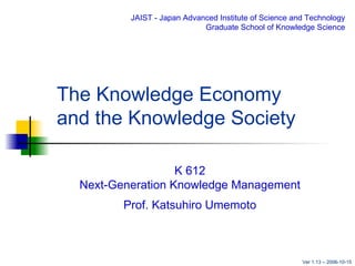 The Knowledge Economy  and the Knowledge Society K 612 Next-Generation Knowledge Management Prof. Katsuhiro Umemoto JAIST - Japan Advanced Institute of Science and Technology Graduate School of Knowledge Science Ver 1.13 – 2006-10-15 