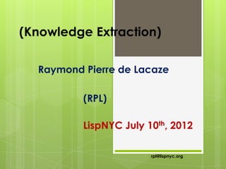 (Knowledge Extraction)

  Raymond Pierre de Lacaze

          (RPL)

          LispNYC July 10th, 2012

                        rpl@lispnyc.org
 