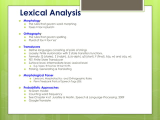 Lexical Analysis
   Morphology
       The rules that govern word morphing
       foxes ≡ fox+<plural>

   Orthography
       The rules that govern spelling
       Plural of fox ≡ fox+’es’

   Transducers
       Define languages consisting of pairs of strings
       Loosely: Finite Automaton with 2 state transition functions.
       Formally: Q (states), Σ (i-alph), Δ (o-alph), q0 (start), F (final), δ(q, w) and σ(q, w).
       FST: Finite State Transducer
       Surface level, Intermediate level, Lexical level
           E.g. foxes  fox+es  fox+N+PL
       Parsing, Generating & Translating

   Morphological Parser
           Lexicons, Morphotactics and Orthographic Rules
           Penn Treebank Parts of Speech Tags (50)

   Probabilistic Approaches
       N-Gram model
       Counting word frequency
       See Chapter 4 of Jurafsky & Martin, Speech & Language Processing, 2009
       Google Translate
 