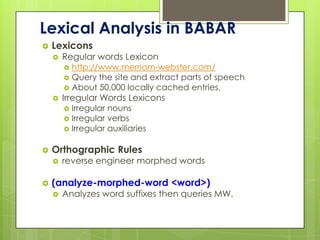 Lexical Analysis in BABAR
   Lexicons
       Regular words Lexicon
         http://www.merriam-webster.com/
         Query the site and extract parts of speech
         About 50,000 locally cached entries.
       Irregular Words Lexicons
         Irregular nouns
         Irregular verbs
         Irregular auxiliaries


   Orthographic Rules
       reverse engineer morphed words

   (analyze-morphed-word <word>)
       Analyzes word suffixes then queries MW.
 