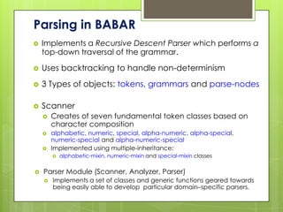 Parsing in BABAR
   Implements a Recursive Descent Parser which performs a
    top-down traversal of the grammar.

   Uses backtracking to handle non-determinism
   3 Types of objects: tokens, grammars and parse-nodes

   Scanner
       Creates of seven fundamental token classes based on
        character composition
       alphabetic, numeric, special, alpha-numeric, alpha-special,
        numeric-special and alpha-numeric-special
       Implemented using multiple-inheritance:
           alphabetic-mixin, numeric-mixin and special-mixin classes

   Parser Module (Scanner, Analyzer, Parser)
       Implements a set of classes and generic functions geared towards
        being easily able to develop particular domain–specific parsers.
 