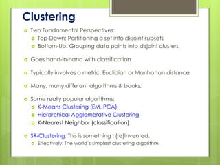 Clustering
   Two Fundamental Perspectives:
     Top-Down: Partitioning a set into disjoint subsets
     Bottom-Up: Grouping data points into disjoint clusters


   Goes hand-in-hand with classification

   Typically involves a metric: Euclidian or Manhattan distance

   Many, many different algorithms & books.

   Some really popular algorithms:
     K-Means Clustering (EM, PCA)
     Hierarchical Agglomerative Clustering
     K-Nearest Neighbor (classification)


   SR-Clustering: This is something I (re)invented.
       Effectively: The world’s simplest clustering algorithm.
 