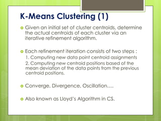 K-Means Clustering (1)
   Given an initial set of cluster centroids, determine
    the actual centroids of each cluster via an
    iterative refinement algorithm.

   Each refinement iteration consists of two steps :
    1. Computing new data point centroid assignments
    2. Computing new centroid positions based of the
    mean deviation of the data points from the previous
    centroid positions.

   Converge, Divergence, Oscillation….

   Also known as Lloyd’s Algorithm in CS.
 
