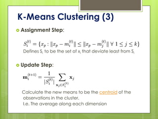 K-Means Clustering (3)
 Assignment    Step:


  Defines Si to be the set of xi that deviate least from Si


 Update   Step:




  Calculate the new means to be the centroid of the
  observations in the cluster.
  I.e. The average along each dimension
 