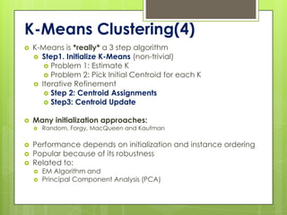 K-Means Clustering(4)
   K-Means is *really* a 3 step algorithm
     Step1. Initialize K-Means (non-trivial)
        Problem 1: Estimate K
        Problem 2: Pick Initial Centroid for each K
     Iterative Refinement
        Step 2: Centroid Assignments
        Step3: Centroid Update


   Many initialization approaches:
       Random, Forgy, MacQueen and Kaufman

   Performance depends on initialization and instance ordering
   Popular because of its robustness
   Related to:
       EM Algorithm and
       Principal Component Analysis (PCA)
 