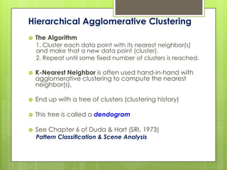 Hierarchical Agglomerative Clustering
   The Algorithm
    1. Cluster each data point with its nearest neighbor(s)
    and make that a new data point (cluster).
    2. Repeat until some fixed number of clusters is reached.

   K-Nearest Neighbor is often used hand-in-hand with
    agglomerative clustering to compute the nearest
    neighbor(s).

   End up with a tree of clusters (clustering history)

   This tree is called a dendogram

   See Chapter 6 of Duda & Hart (SRI, 1973)
    Pattern Classification & Scene Analysis
 