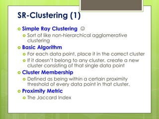SR-Clustering (1)
 Simple    Ray Clustering 
     Sort of like non-hierarchical agglomerative
      clustering
 Basic   Algorithm
     For each data point, place it in the correct cluster
     If it doesn’t belong to any cluster, create a new
      cluster consisting of that single data point
 Cluster   Membership
     Defined as being within a certain proximity
      threshold of every data point in that cluster.
 Proximity   Metric
     The Jaccard Index
 