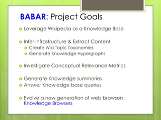 BABAR: Project Goals
   Leverage Wikipedia as a Knowledge Base

   Infer Infrastructure & Extract Content
       Create Wiki Topic Taxonomies
       Generate Knowledge Hypergraphs

   Investigate Conceptual Relevance Metrics

   Generate Knowledge summaries
   Answer Knowledge base queries

   Evolve a new generation of web browsers:
    Knowledge Browsers
 