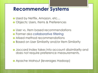 Recommender Systems
   Used by Netflix, Amazon, etc…
   Objects: Users, Items & Preferences

   User vs. Item based recommendations
   Former aka collaborative filtering
   Mixed method recommendations
   Based on User Similarity and/or Item Similarity

   Jaccard Index takes into account dissimilarity and
    does not require preference measurements.

   Apache Mahout (leverages Hadoop)
 