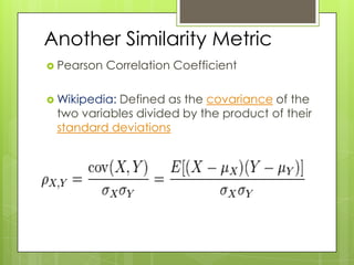 Another Similarity Metric
 Pearson   Correlation Coefficient

 Wikipedia:
           Defined as the covariance of the
 two variables divided by the product of their
 standard deviations
 