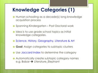 Knowledge Categories (1)
   Human schooling as a decade(s) long knowledge
    acquisition process

   Spanning Kindergarten – Post Doctoral work

   Idea is to use grade school topics as initial
    knowledge categories.

   Science, History, Geography, Literature & Art

   Goal: Assign categories to subtopic clusters

   Use Jaccard Index to determine the category

   Automatically create subtopic category names
    e.g. Babar  Literature_Elephant
 