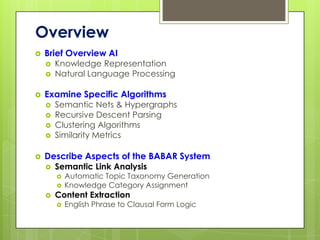 Overview
   Brief Overview AI
       Knowledge Representation
       Natural Language Processing

   Examine Specific Algorithms
       Semantic Nets & Hypergraphs
       Recursive Descent Parsing
       Clustering Algorithms
       Similarity Metrics

   Describe Aspects of the BABAR System
       Semantic Link Analysis
           Automatic Topic Taxonomy Generation
           Knowledge Category Assignment
       Content Extraction
           English Phrase to Clausal Form Logic
 