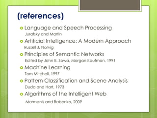 (references)
 Language and          Speech Processing
  Jurafsky and Martin
 Artificial Intelligence:   A Modern Approach
  Russell & Norvig
 Principles of Semantic Networks
  Edited by John E. Sowa, Morgan Kaufman, 1991
 Machine Learning
  Tom Mitchell, 1997
 Pattern Classification     and Scene Analysis
  Duda and Hart, 1973
 Algorithms   of the Intelligent Web
  Marmanis and Babenko, 2009
 