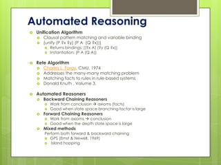 Automated Reasoning
   Unification Algorithm
       Clausal pattern matching and variable binding
       (unify (P ?x ?y) (P A (Q ?x)))
           Returns bindings: ((?x A) (?y (Q ?x))
           Instantiation: (P A (Q A))

   Rete Algorithm
       Charles L. Forgy, CMU, 1974
       Addresses the many-many matching problem
       Matching facts to rules in rule-based systems
       Donald Knuth , Volume 3.

   Automated Reasoners
       Backward Chaining Reasoners
           Work from conclusion  axioms (facts)
           Good when state space branching factor is large
       Forward Chaining Reasoners
           Work from axioms  conclusion
           Good when the depth state space is large
       Mixed methods
        Perform both forward & backward chaining
         GPS (Ernst & Newell, 1969)
         Island hopping
 